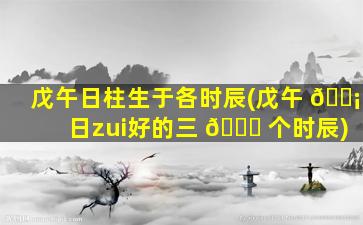 戊午日柱生于各时辰(戊午 🐡 日zui
好的三 🐕 个时辰)